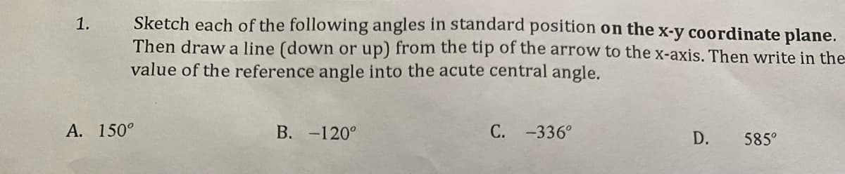 1.
Sketch each of the following angles in standard position on the x-y coordinate plane.
Then draw a line (down or up) from the tip of the arrow to the x-axis. Then write in the
value of the reference angle into the acute central angle.
A. 150°
B. -120°
C. -336°
D.
585°