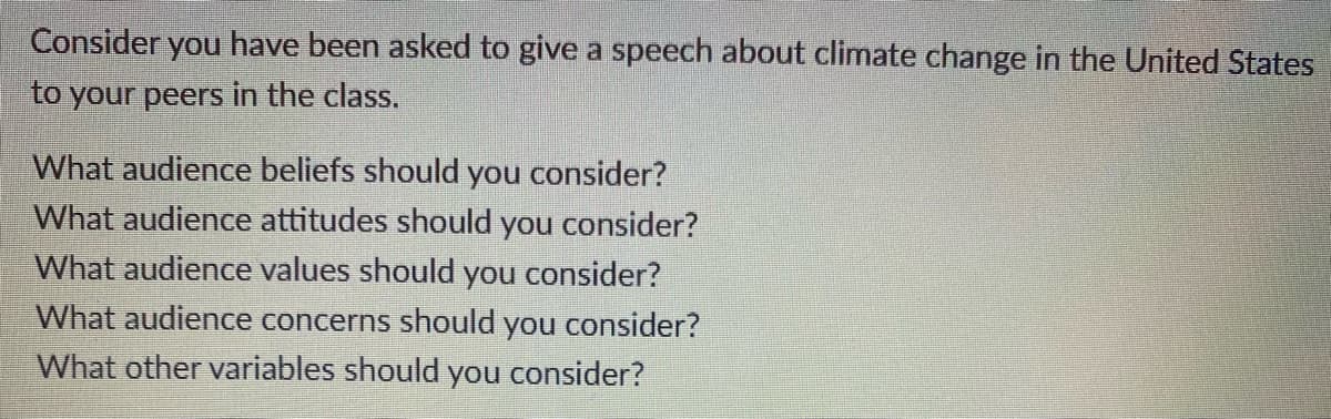 Consider you have been asked to give a speech about climate change in the United States
to your peers in the class.
What audience beliefs should you consider?
What audience attitudes should you consider?
What audience values should you consider?
What audience concerns should you consider?
What other variables should you consider?
