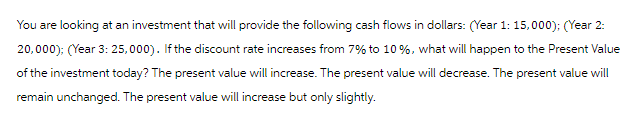 You are looking at an investment that will provide the following cash flows in dollars: (Year 1: 15,000); (Year 2:
20,000); (Year 3: 25,000). If the discount rate increases from 7% to 10 %, what will happen to the Present Value
of the investment today? The present value will increase. The present value will decrease. The present value will
remain unchanged. The present value will increase but only slightly.