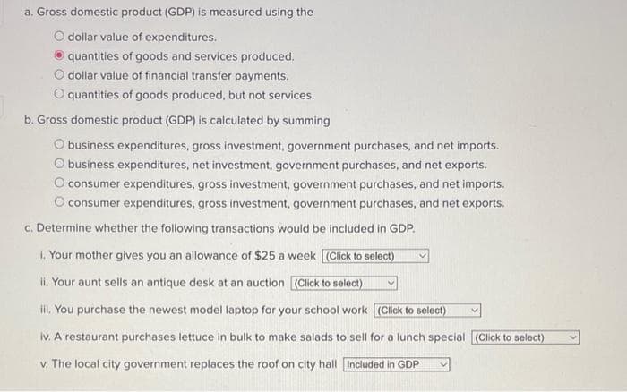 a. Gross domestic product (GDP) is measured using the
dollar value of expenditures.
quantities of goods and services produced.
dollar value of financial transfer payments.
quantities of goods produced, but not services.
b. Gross domestic product (GDP) is calculated by summing
O business expenditures, gross investment, government purchases, and net imports.
business expenditures, net investment, government purchases, and net exports.
O consumer expenditures, gross investment, government purchases, and net imports.
O consumer expenditures, gross investment, government purchases, and net exports.
c. Determine whether the following transactions would be included in GDP.
i. Your mother gives you an allowance of $25 a week [(Click to select)
ii. Your aunt sells an antique desk at an auction (Click to select)
iii. You purchase the newest model laptop for your school work (Click to select)
iv. A restaurant purchases lettuce in bulk to make salads to sell for a lunch special (Click to select)
v. The local city government replaces the roof on city hall Included in GDP