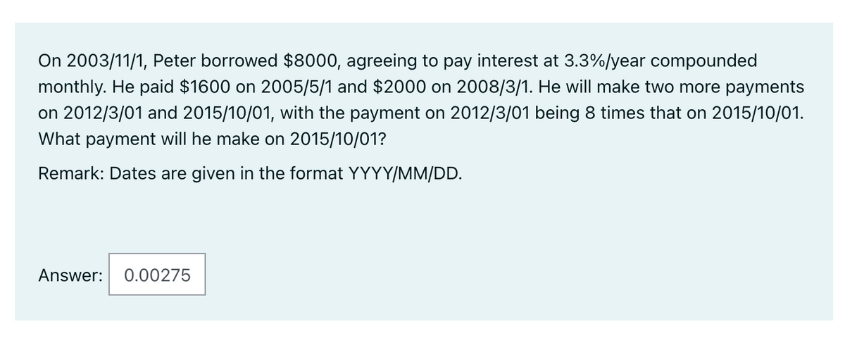 On 2003/11/1, Peter borrowed $8000, agreeing to pay interest at 3.3%/year compounded
monthly. He paid $1600 on 2005/5/1 and $2000 on 2008/3/1. He will make two more payments
on 2012/3/01 and 2015/10/01, with the payment on 2012/3/01 being 8 times that on 2015/10/01.
What payment will he make on 2015/10/01?
Remark: Dates are given in the format YYYY/MM/DD.
Answer:
0.00275
