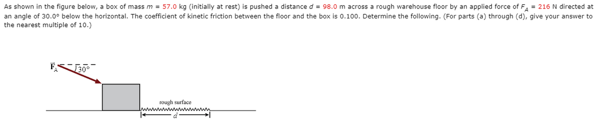 As shown in the figure below, a box of mass m = 57.0 kg (initially at rest) is pushed a distance d = 98.0 m across a rough warehouse floor by an applied force of F, = 216 N directed at
an angle of 30.0° below the horizontal. The coefficient of kinetic friction between the floor and the box is 0.100. Determine the following. (For parts (a) through (d), give your answer to
the nearest multiple of 10.)
F
30°
rough surface
p.
ww mww T
