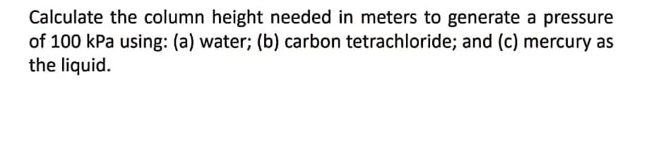 Calculate the column height needed in meters to generate a pressure
of 100 kPa using: (a) water; (b) carbon tetrachloride; and (c) mercury as
the liquid.
