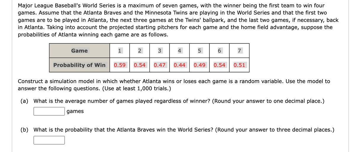 Major League Baseball's World Series is a maximum of seven games, with the winner being the first team to win four
games. Assume that the Atlanta Braves and the Minnesota Twins are playing in the World Series and that the first two
games are to be played in Atlanta, the next three games at the Twins' ballpark, and the last two games, if necessary, back
in Atlanta. Taking into account the projected starting pitchers for each game and the home field advantage, suppose the
probabilities of Atlanta winning each game are as follows.
Game
Probability of Win
1
0.59
2
3
4
5
6
7
0.54 0.47 0.44 0.49 0.54 0.51
Construct a simulation model in which whether Atlanta wins or loses each game is a random variable. Use the model to
answer the following questions. (Use at least 1,000 trials.)
(a) What is the average number of games played regardless of winner? (Round your answer to one decimal place.)
games
(b) What is the probability that the Atlanta Braves win the World Series? (Round your answer to three decimal places.)