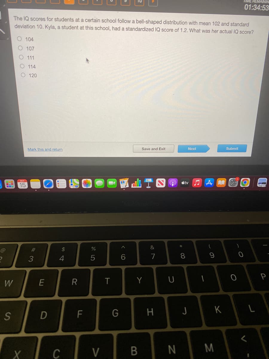 D
BO
W
S
The IQ scores for students at a certain school follow a bell-shaped distribution with mean 102 and standard
deviation 10. Kyla, a student at this school, had a standardized IQ score of 1.2. What was her actual IQ score?
00000
104
107
O 111
O114
O 120
15
X
Mark this and return
#3
E
D
$
4
C
R
F
%
5
V
T
G
^
6
Save and Exit
Y
B
&
7
H
9
U
N
* 00
Next
tv
8
J
♫AM
(
9
K
M
Submit
B
TIME REMAININ
01:34:53
)
O
0
<
L
-G
P