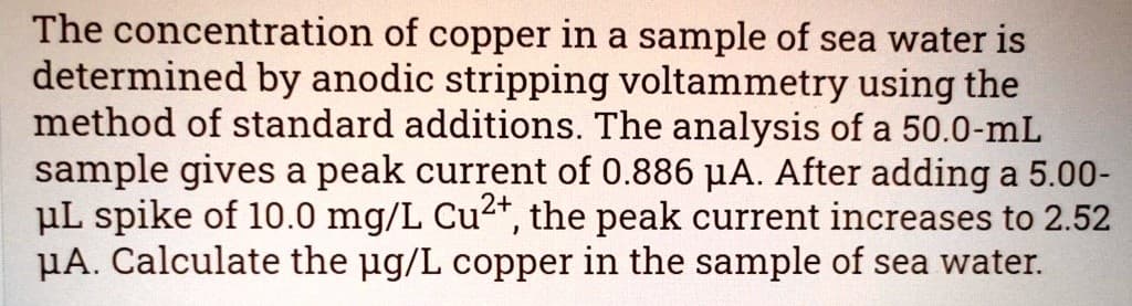 The concentration of copper in a sample of sea water is
determined by anodic stripping voltammetry using the
method of standard additions. The analysis of a 50.0-mL
sample gives a peak current of 0.886 μA. After adding a 5.00-
μL spike of 10.0 mg/L Cu2+, the peak current increases to 2.52
μA. Calculate the µg/L copper in the sample of sea water.