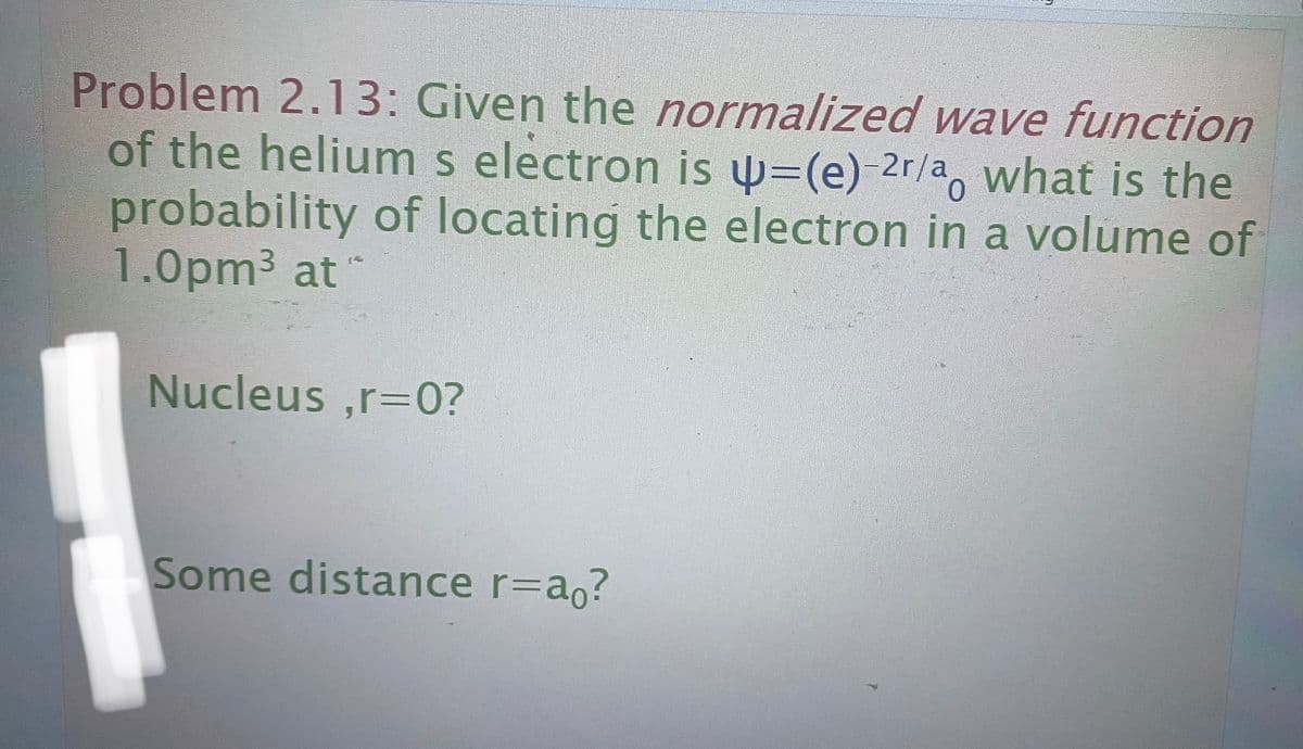Problem 2.13: Given the normalized wave function
of the helium s electron is =-(e)-2r/a, what is the
probability of locating the electron in a volume of
1.0pm³ at
157
Nucleus,r=0?
Some distance r=ao?