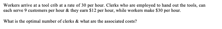 Workers arrive at a tool crib at a rate of 30 per hour. Clerks who are employed to hand out the tools, can
each serve 9 customers per hour & they earn $12 per hour, while workers make $30 per hour.
What is the optimal number of clerks & what are the associated costs?
