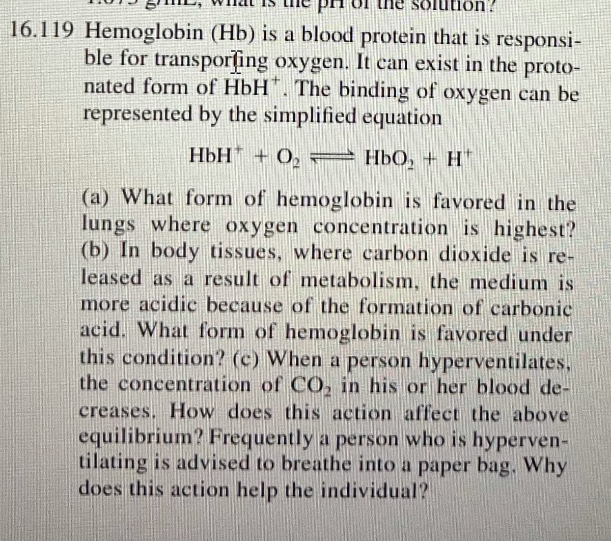 16.119 Hemoglobin (Hb) is a blood protein that is responsi-
ble for transporțing oxygen. It can exist in the proto-
nated form of HbH". The binding of oxygen can be
represented by the simplified equation
HbH + O, = Hb0, + H"
(a) What form of hemoglobin is favored in the
lungs where oxygen concentration is highest?
(b) In body tissues, where carbon dioxide is re-
leased as a result of metabolism, the medium is
more acidic because of the formation of carbonic
acid. What form of hemoglobin is favored under
this condition? (c) When a person hyperventilates,
the concentration of CO, in his or her blood de-
creases. How does this action affect the above
equilibrium? Frequently a person who is hyperven-
tilating is advised to breathe into a paper bag. Why
does this action help the individual?
