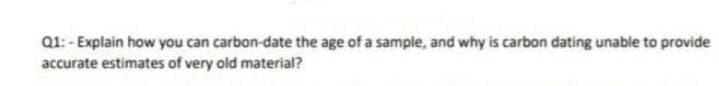 Q1: - Explain how you can carbon-date the age of a sample, and why is carbon dating unable to provide
accurate estimates of very old material?
