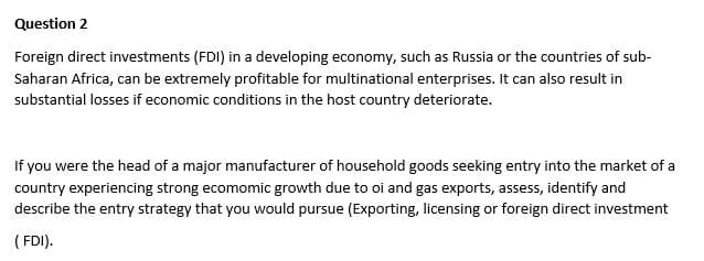 Question 2
Foreign direct investments (FDI) in a developing economy, such as Russia or the countries of sub-
Saharan Africa, can be extremely profitable for multinational enterprises. It can also result in
substantial losses if economic conditions in the host country deteriorate.
If you were the head of a major manufacturer of household goods seeking entry into the market of a
country experiencing strong ecomomic growth due to oi and gas exports, assess, identify and
describe the entry strategy that you would pursue (Exporting, licensing or foreign direct investment
(FDI).