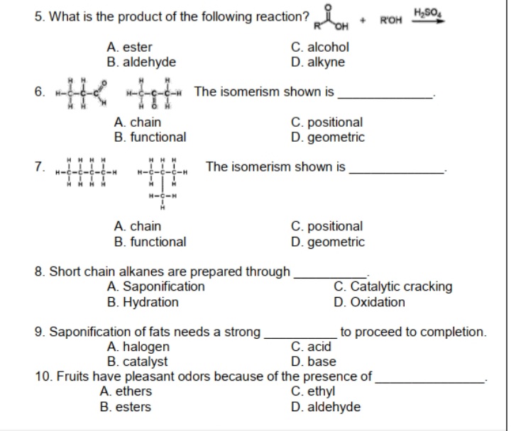 5. What is the product of the following reaction?
ROH
C. alcohol
D. alkyne
A. ester
B. aldehyde
e The isomerism
6.
shown is
A. chain
B. functional
C. positional
D. geometric
7.
The isomerism shown is
AHHH
H-
C. positional
D. geometric
A. chain
B. functional
8. Short chain alkanes are prepared through
A. Saponification
B. Hydration
C. Catalytic cracking
D. Oxidation
9. Saponification of fats needs a strong.
A. halogen
B. catalyst
to proceed to completion.
C. acid
D. base
10. Fruits have pleasant odors because of the presence of
C. ethyl
D. aldehyde
A. ethers
B. esters
