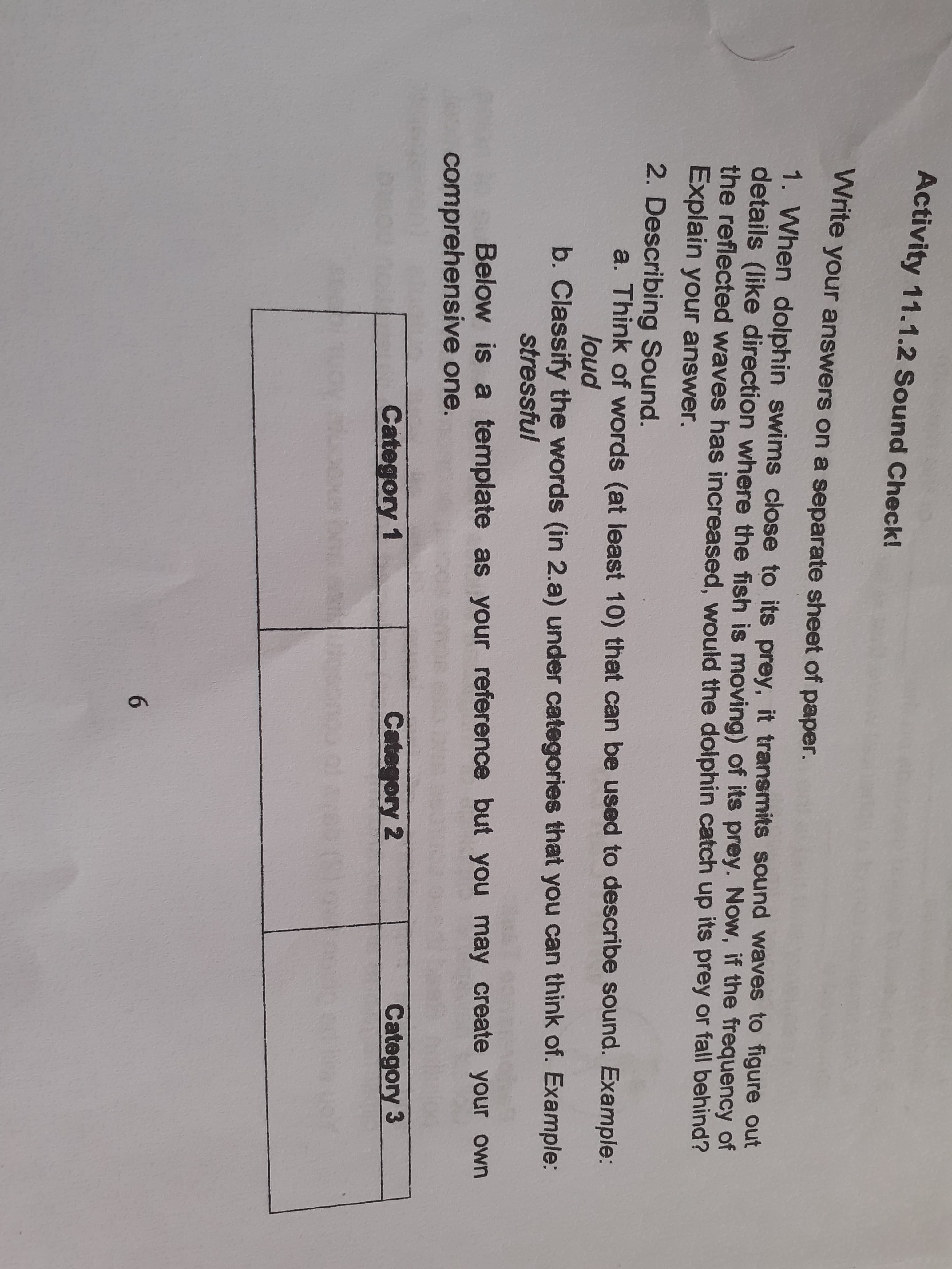 Write
your answers on a separate sheet of paper.
1. When dolphin swims close to its prey, it transmits sound waves to figure out
details (like direction where the fish is moving) of its prey. Now, if the frequency of
the reflected waves has increased, would the dolphin catch up its prey or fall behind?
Explain your answer.
