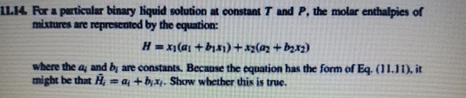 1L14 For a particular binary liquid solution at constant T and P, the molar enthalpies of
mixtures are represented by the equation:
where the ay and b, are constants. Becanse the equation has the form of Eq. (11.11), it
might be that H, = a, +bx. Show whether this is true.
%3D
