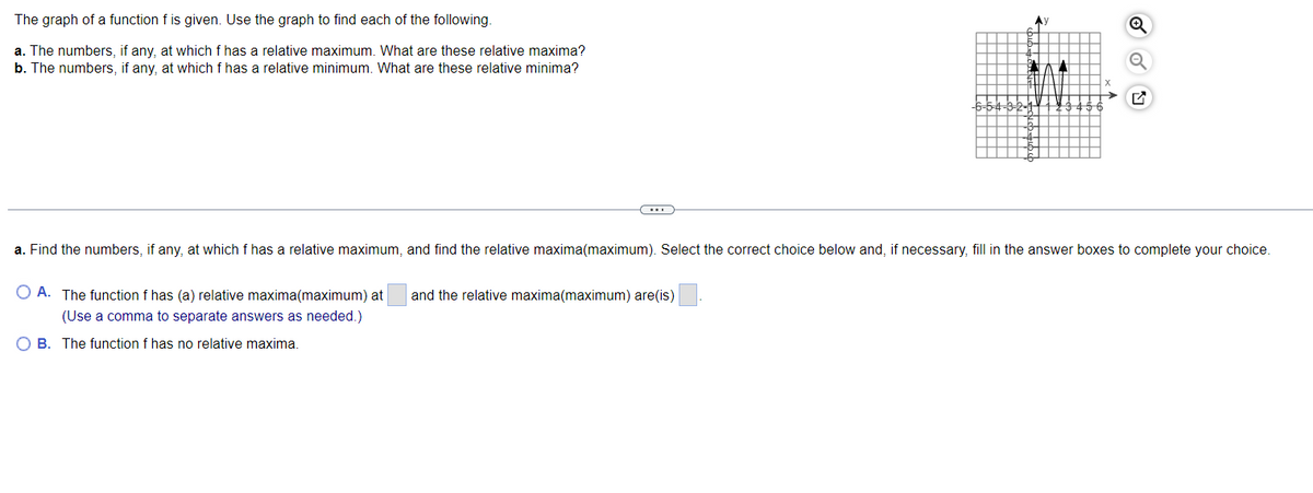 The graph of a function f is given. Use the graph to find each of the following.
a. The numbers, if any, at which f has a relative maximum. What are these relative maxima?
b. The numbers, if any, at which f has a relative minimum. What are these relative minima?
OA. The function f has (a) relative maxima(maximum) at and the relative maxima(maximum) are(is)
(Use a comma to separate answers as needed.)
Ay
a. Find the numbers, if any, at which f has a relative maximum, and find the relative maxima(maximum). Select the correct choice below and, if necessary, fill in the answer boxes to complete your choice.
O B. The function f has no relative maxima.
VI