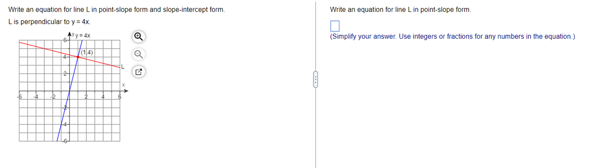 Write an equation for line L in point-slope form and slope-intercept form.
L is perpendicular to y = 4x.
Ayy=4x
6-
4-
(1.4)
Q
ON
Write an equation for line L in point-slope form.
(Simplify your answer. Use integers or fractions for any numbers in the equation.)