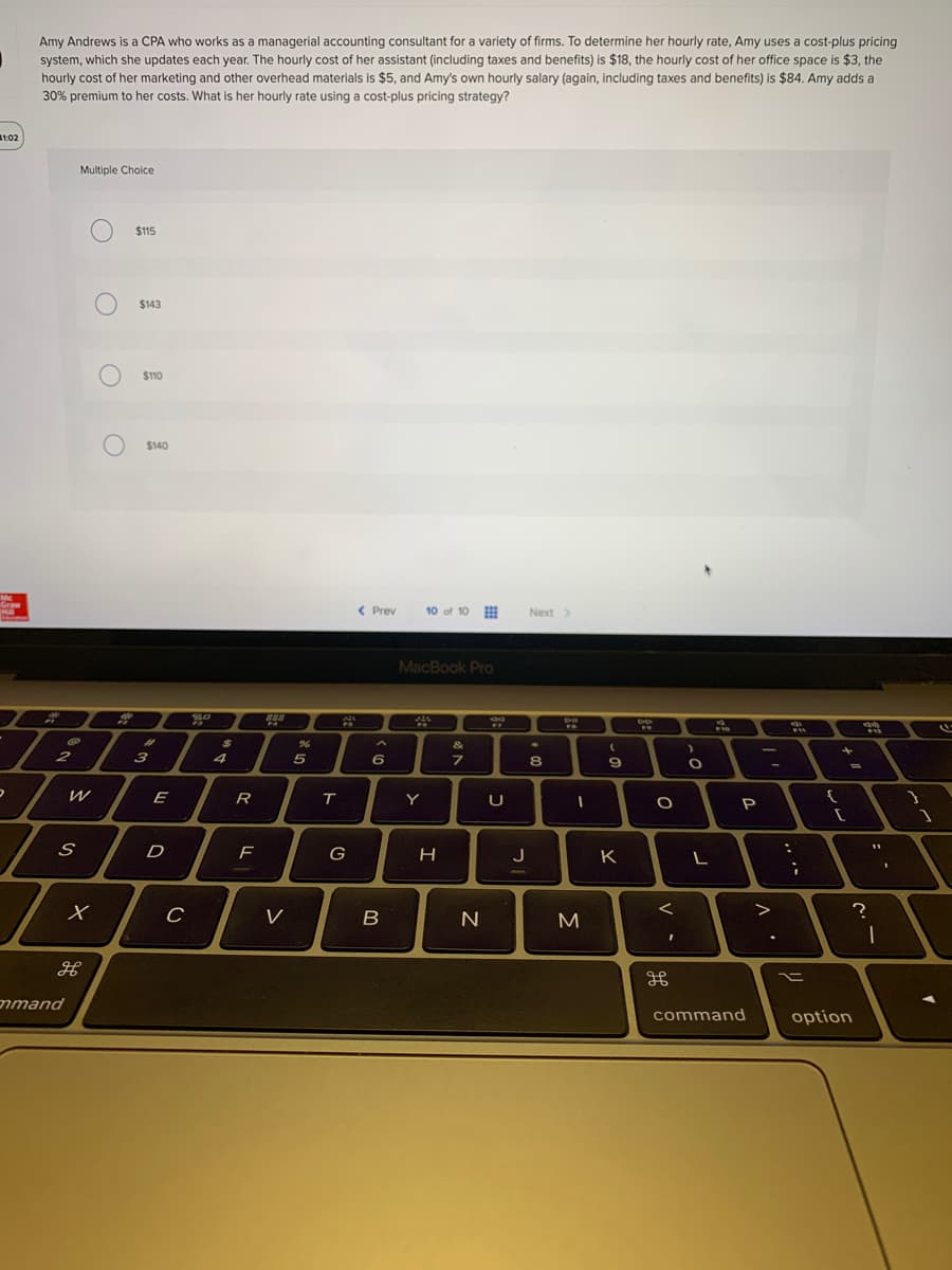 Amy Andrews is a CPA who works as a managerial accounting consultant for a variety of firms. To determine her hourly rate, Amy uses a cost-plus pricing
system, which she updates each year. The hourly cost of her assistant (including taxes and benefits) is $18, the hourly cost of her office space is $3, the
hourly cost of her marketing and other overhead materials is $5, and Amy's own hourly salary (again, including taxes and benefits) is $84. Amy adds a
30% premium to her costs. What is her hourly rate using a cost-plus pricing strategy?
1:02
Multiple Choice
$115
$143
$110
$140
Mc
Graw
< Prev
10 of 10
Next >
MacBook Pro
%23
%24
&
2
3
4
6
7
8.
R.
Y
P
D
H
J
K
V
N
mmand
command
option
O O O
