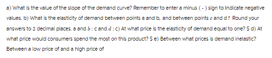 a) What is the value of the slope of the demand curve? Remember to enter a minus (-) sign to Indicate negative
values. b) What is the elasticity of demand between points a and b, and between points and d? Round your
answers to 2 decimal places, a and b: cand d: c) At what price is the elasticity of demand equal to one? $ d) At
what price would consumers spend the most on this product? $ e) Between what prices is demand inelastic?
Between a low price of and a high price of