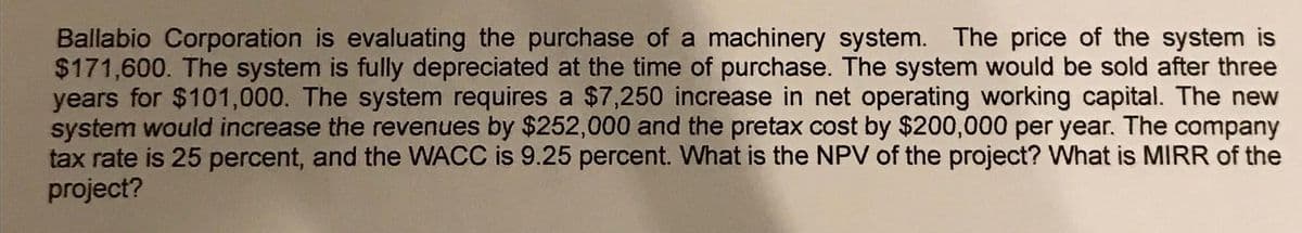 Ballabio Corporation is evaluating the purchase of a machinery system. The price of the system is
$171,600. The system is fully depreciated at the time of purchase. The system would be sold after three
years for $101,000. The system requires a $7,250 increase in net operating working capital. The new
system would increase the revenues by $252,000 and the pretax cost by $200,000 per year. The company
tax rate is 25 percent, and the WACC is 9.25 percent. What is the NPV of the project? What is MIRR of the
project?