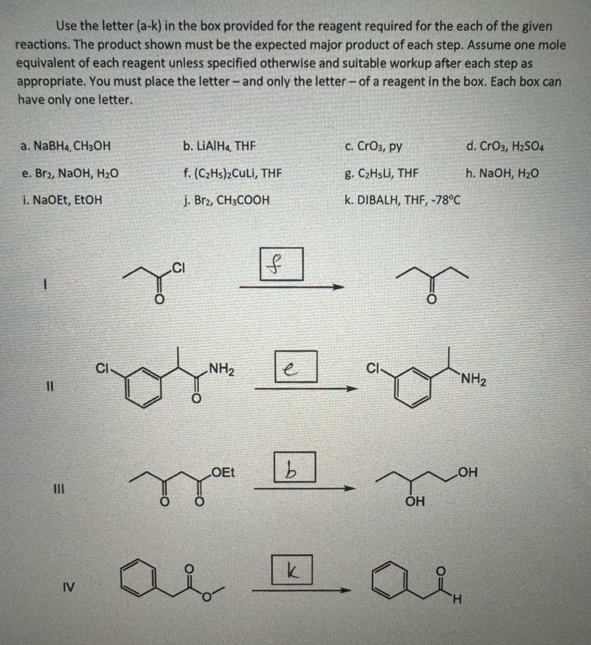 IV
=
II
Use the letter (a-k) in the box provided for the reagent required for the each of the given
reactions. The product shown must be the expected major product of each step. Assume one mole
equivalent of each reagent unless specified otherwise and suitable workup after each step as
appropriate. You must place the letter - and only the letter- of a reagent in the box. Each box can
have only one letter.
a. NaBH4, CH3OH
b. LiAlH4, THF
c. CrO3, py
d. CrO3, H2SO4
e. Br2, NaOH, H₂O
f. (C2Hs)₂CuLi, THF
g. C₂HsLi, THF
h. NaOH, H₂O
i. NaOEt, EtOH
j. Br2, CH3COOH
k. DIBALH, THF, -78°C
за
to
[]wག་ཚི
a
OEt
k
b
OH
OH
NH2