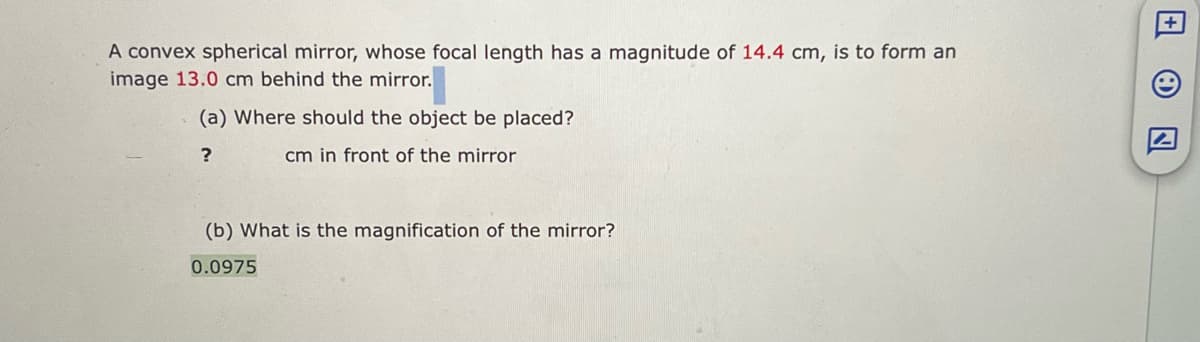 A convex spherical mirror, whose focal length has a magnitude of 14.4 cm, is to form an
image 13.0 cm behind the mirror.
(a) Where should the object be placed?
?
cm in front of the mirror
用
+
(b) What is the magnification of the mirror?
0.0975