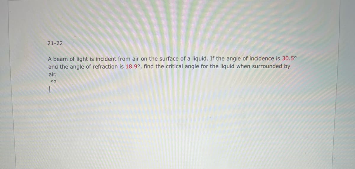 21-22
A beam of light is incident from air on the surface of a liquid. If the angle of incidence is 30.5°
and the angle of refraction is 18.9°, find the critical angle for the liquid when surrounded by
air.
°?