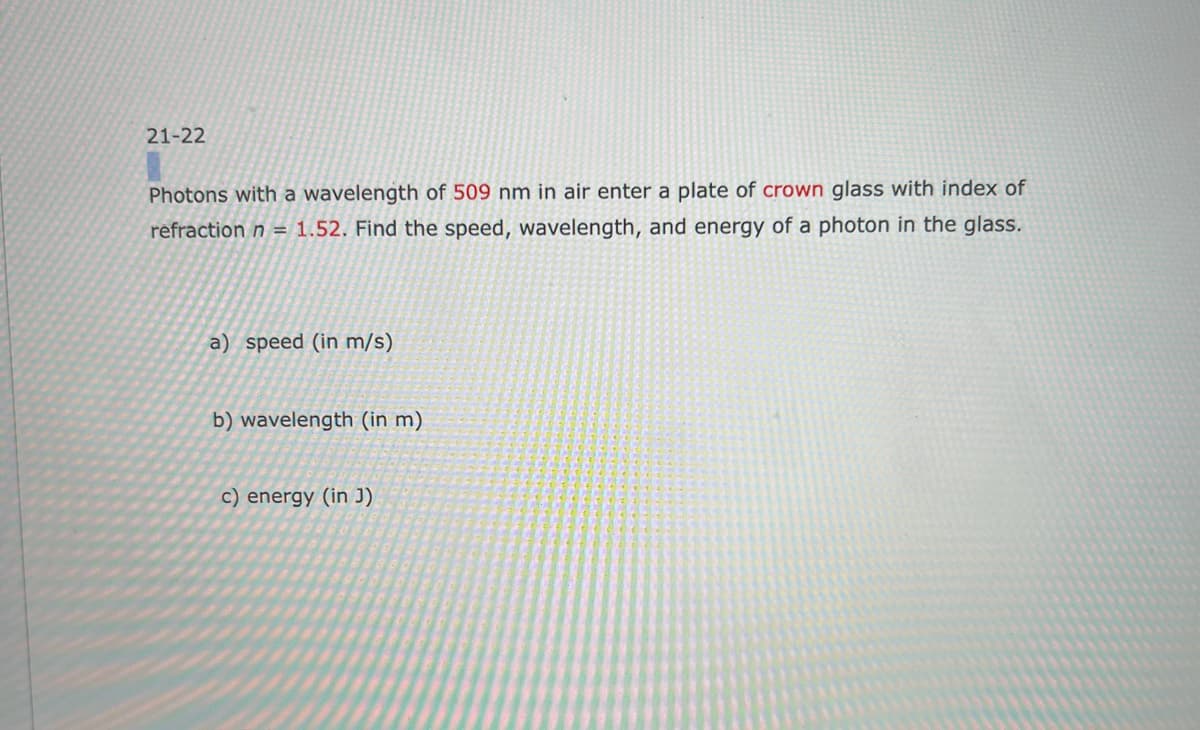 21-22
Photons with a wavelength of 509 nm in air enter a plate of crown glass with index of
refraction n = 1.52. Find the speed, wavelength, and energy of a photon in the glass.
a) speed (in m/s)
b) wavelength (in m)
c) energy (in J)