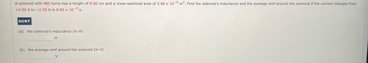 A solenoid with 485 turns has a length of 8.00 cm and a cross-sectional area of 3.40 x 10-9 m². Find the solenoid's inductance and the average emf around the solenoid if the current changes from
+2.50 A to -2.50 A in 6.83 x 10-3 s.
HINT
(a) the solenoid's inductance (in H)
H
(b) the average emf around the solenoid (in V)