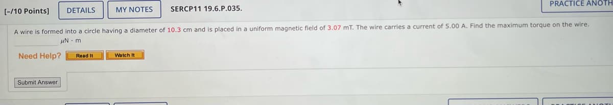 [-/10 Points]
DETAILS
MY NOTES
SERCP11 19.6.P.035.
PRACTICE ANOTH
A wire is formed into a circle having a diameter of 10.3 cm and is placed in a uniform magnetic field of 3.07 mT. The wire carries a current of 5.00 A. Find the maximum torque on the wire.
μN-m
Need Help?
Submit Answer
Read It
Watch It