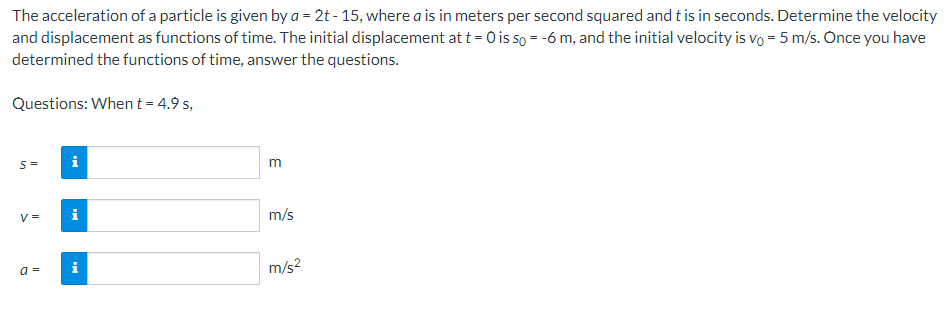 The acceleration of a particle is given by a = 2t - 15, where a is in meters per second squared and t is in seconds. Determine the velocity
and displacement as functions of time. The initial displacement at t = 0 is 5o = -6 m, and the initial velocity is vo= 5 m/s. Once you have
determined the functions of time, answer the questions.
Questions: When t = 4.9 s,
S= i
V=
a=
i
i
m
m/s
m/s²