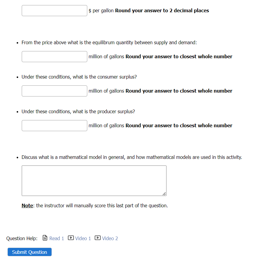 $ per gallon Round your answer to 2 decimal places
From the price above what is the equilibrum quantity between supply and demand:
million of gallons Round your answer to closest whole number
• Under these conditions, what is the consumer surplus?
million of gallons Round your answer to closest whole number
• Under these conditions, what is the producer surplus?
Submit Question
million of gallons Round your answer to closest whole number
• Discuss what is a mathematical model in general, and how mathematical models are used in this activity.
Note: the instructor will manually score this last part of the question.
Question Help: Read 1 Video 1
Video 2