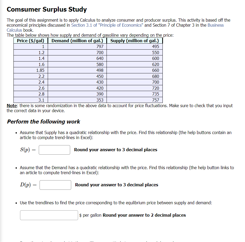 Comsumer Surplus Study
The goal of this assignment is to apply Calculus to analyze consumer and producer surplus. This activity is based off the
economical principles discussed in Section 3.1 of "Principle of Economics" and Section 7 of Chapter 3 in the Business
Calculus book.
The table below shows how supply and demand of gasoliine vary depending on the price:
Price ($/gal)
Demand (million of gal.)
Supply (million of gal.)
797
495
700
550
640
600
620
660
1
1.2
1.4
1.6
1.85
D(p):
2.2
2.4
2.6
2.8
580
498
450
430
420
390
3.1
353
757
Note: there is some randomization in the above data to account for price fluctuations. Make sure to check that you input
the correct data in your device.
Perform the following work
• Assume that Supply has a quadratic relationship with the price. Find this relationship (the help buttons contain an
article to compute trend-lines in Excel):
S(p) =
Round your answer to 3 decimal places
=
680
700
• Assume that the Demand has a quadratic relationship with the price. Find this relationship (the help button links to
an article to compute trend-lines in Excel):
Round your answer to 3 decimal places
720
735
Use the trendlines to find the price corresponding to the equlibrium price between supply and demand:
$ per gallon Round your answer to 2 decimal places