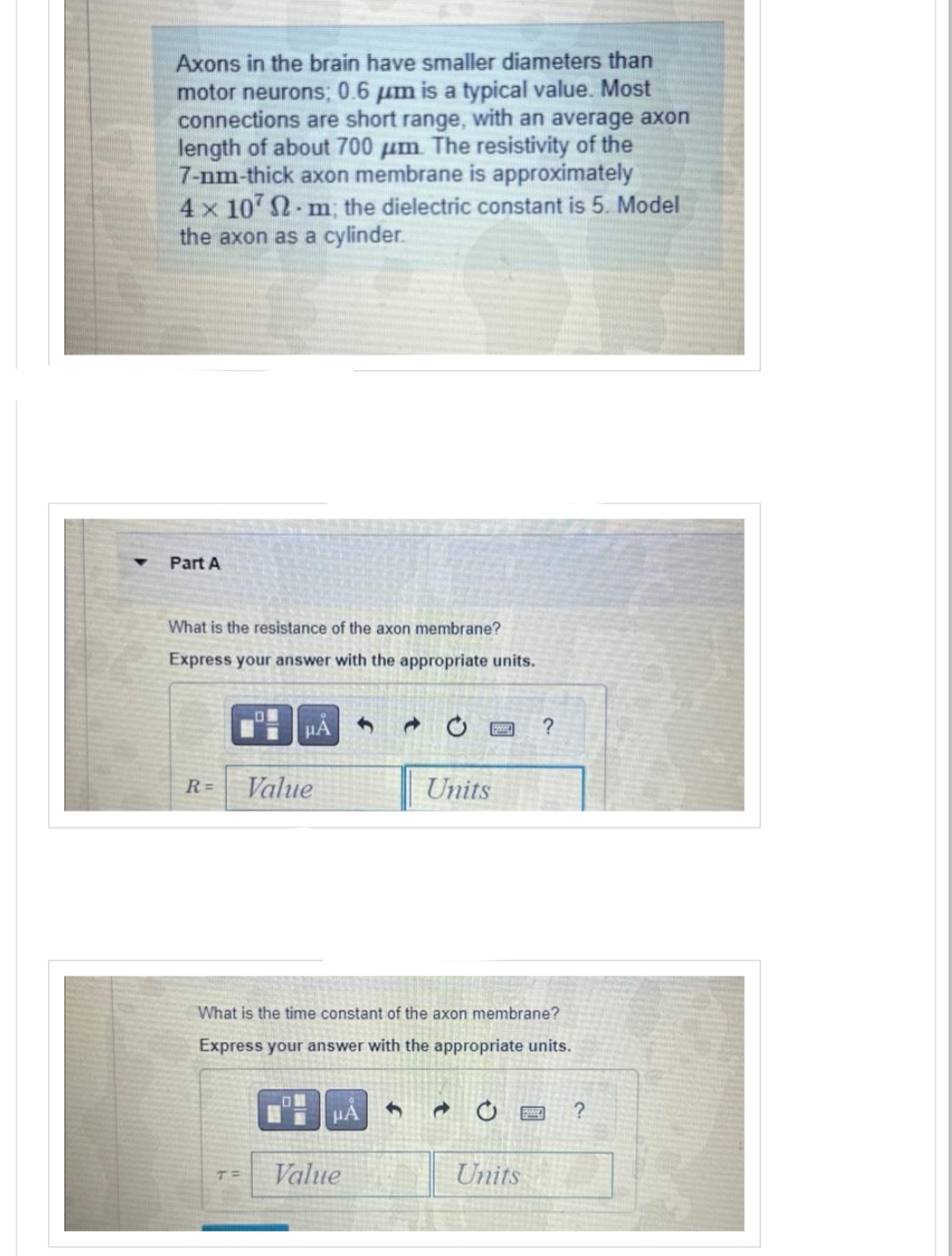 Axons in the brain have smaller diameters than
motor neurons; 0.6 μm is a typical value. Most
connections are short range, with an average axon
length of about 700 μm. The resistivity of the
7-nm-thick axon membrane is approximately
4x1072 m; the dielectric constant is 5. Model
the axon as a cylinder.
Part A
What is the resistance of the axon membrane?
Express your answer with the appropriate units.
HÅ
R= Value
T
What is the time constant of the axon membrane?
Express your answer with the appropriate units.
Value
Units
1
?
Units
?