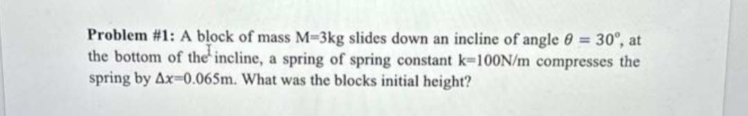 Problem #1: A block of mass M-3kg slides down an incline of angle 0 = 30°, at
the bottom of the incline, a spring of spring constant k=100N/m compresses the
spring by Ax-0.065m. What was the blocks initial height?