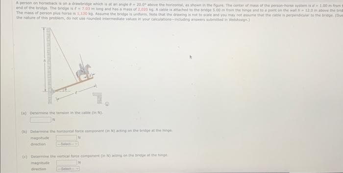 A person on horseback is on a drawbridge which is at an angle =20.0 above the horizontal, as shown in the figure. The center of mass of the person-horse system is df - 1.00 m from
end of the bridge. The bridge is = 7.03 m long and has a mass of 2,020 kg. A cable is attached to the bridge 5.00 m from the hinge and to a point on the wall 12.0 m above the brid
The mass of person plus horse is 1,120 kg. Assume the bridge is uniform. Note that the drawing is not to scale and you may not assume that the cable is perpendicular to the bridge (Due
the nature of this problem, do not use rounded intermediate values in your calculations-Including answers submitted in WebAssign.)
(a) Determine the tension in the cable (in N).
(b) Determine the horizontal force component (in N) acting on the bridge at the hinge
N
magnitude
direction
Select--
(c) Determine the vertical force component (in N) acting on the bridge at the hinge
N
magnitude
direction
Seled