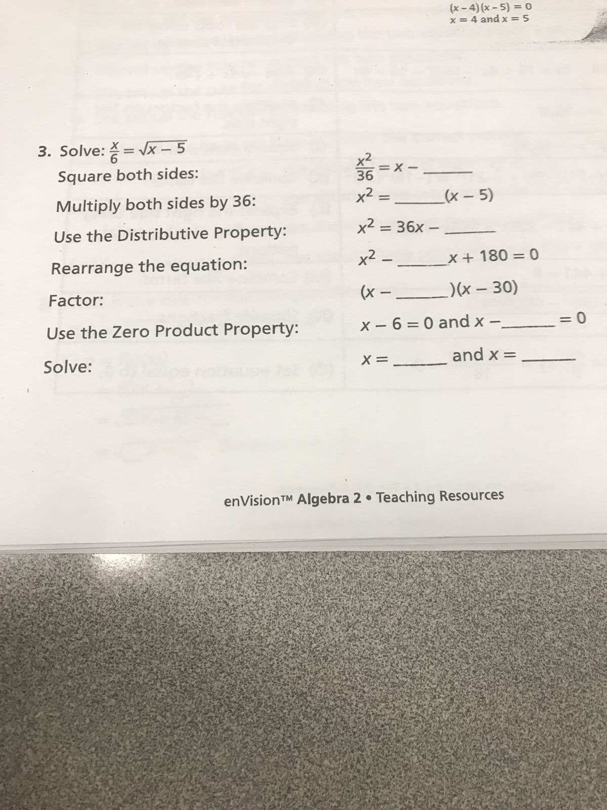 (x-4) (x-5)=0
x = 4 and x=5
3. Solve: X = √x-5
A =D
6
Square both sides:
Multiply both sides by 36:
Use the Distributive Property:
Rearrange the equation:
21268
36
=x-
x² =
(x-5)
x² = 36x -
x² -
x + 180 = 0
Factor:
(x --
Use the Zero Product Property:
)(x - 30)
x-6=0 and x - _
=0
Solve:
X =
and x =
enVision™ Algebra 2⚫ Teaching Resources