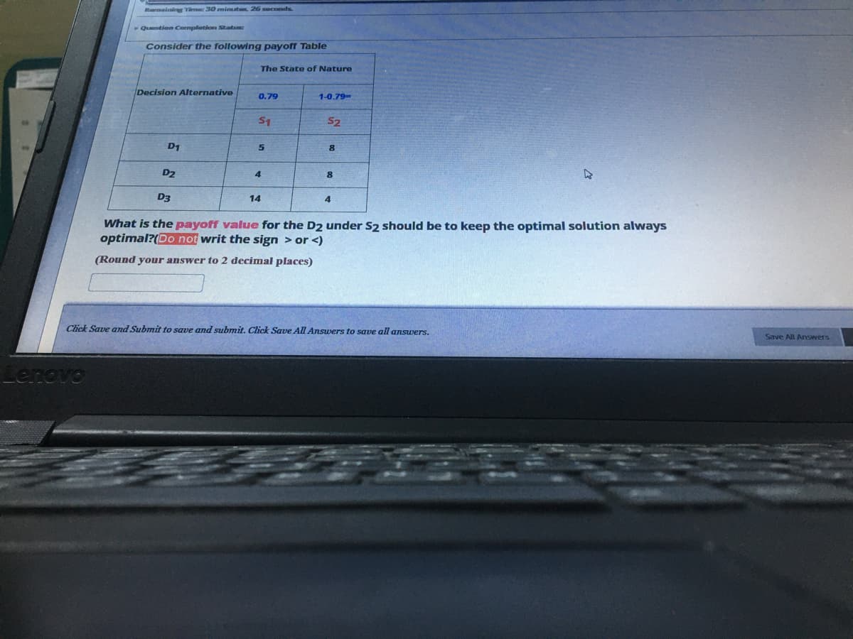 Lenovo
Barmaining Time: 30 minutes, 26 seconds.
Question Completion Status:
Consider the following payoff Table
Decision Alternative
D1
D2
The State of Nature
0.79
1-0.79-
S1
52
5
8
8
4
D3
14
4
What is the payoff value for the D2 under S2 should be to keep the optimal solution always
optimal?(Do not writ the sign > or <)
(Round your answer to 2 decimal places)
Save and Submit to save and submit. Click Save All Answers to save all answers.
Save All Answers