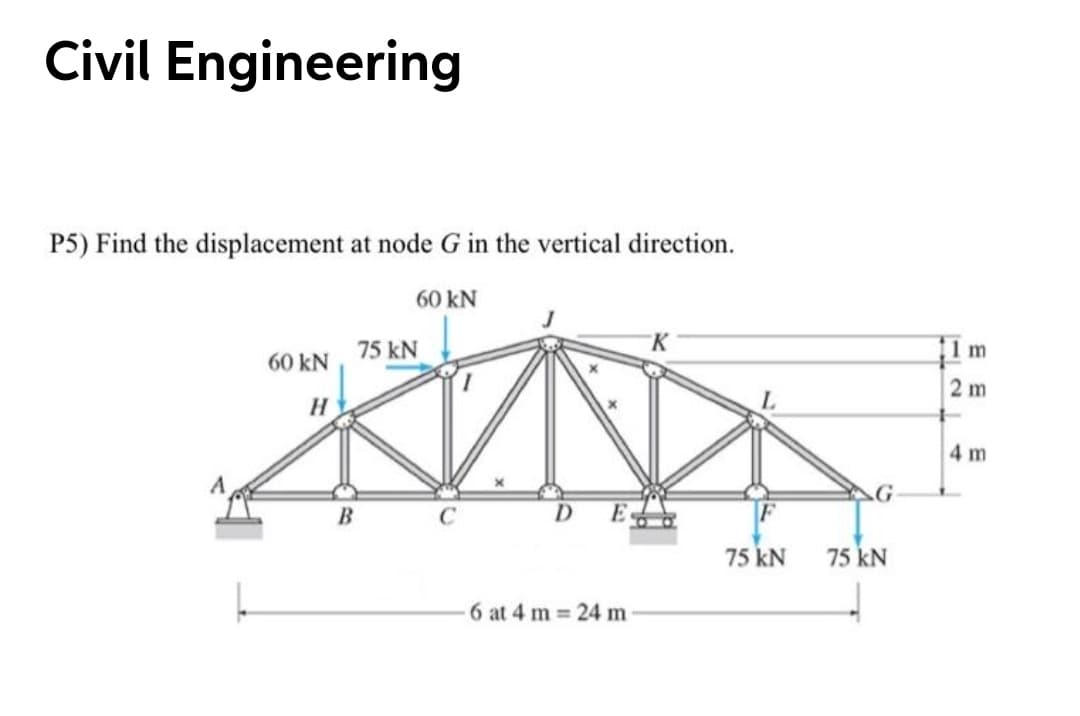 Civil Engineering
P5) Find the displacement at node G in the vertical direction.
60 kN
1 m
60 kN, 75 kN
2 m
H
4 m
B
D.
75 kN
75 kN
6 at 4 m 24 m
