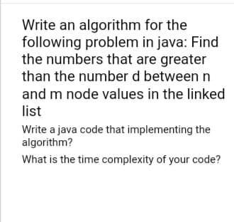 Write an algorithm
for the
following problem in java: Find
the numbers that are greater
than the number d between n
and m node values in the linked
list
Write a java code that implementing the
algorithm?
What is the time complexity of your code?