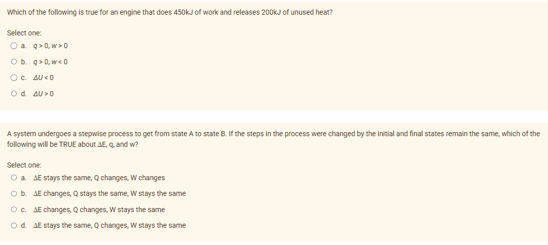 Which of the following is true for an engine that does 450kJ of work and releases 200kJ of unused heat?
Select one:
O a. q>0,w>0
O b. q> 0, w< 0
O C. AU <0
O d. AU>0
A system undergoes a stepwise process to get from state A to state B. If the steps in the process were changed by the initial and final states remain the same, which of the
following will be TRUE about AE, q, and w?
Select one:
O a. AE stays the same, Q changes, W changes
O b.
O c. AE changes, Q changes, W stays the same
O d. AE stays the same, Q changes, W stays the same
AE changes, Q stays the same, W stays the same