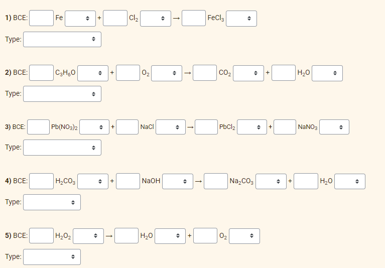 1) BCE:
Type:
2) BCE:
Type:
3) BCE:
Type:
4) BCE:
Type:
5) BCE:
Type:
Fe
C3H6O
Pb(NO3)2
H₂CO3
◆
H₂O₂
◆
◆
+
◆
◆ +
◆ +
◆ +
Cl₂
0₂
NaCl
NaOH
H₂O
O
◆
(
O
«
+
FeCl3
CO₂
PbCl₂
0₂
O
◆
Na₂CO3
→
+
◆ +
◆
+
H₂O
NaNO3
H₂O
«
♦
◆