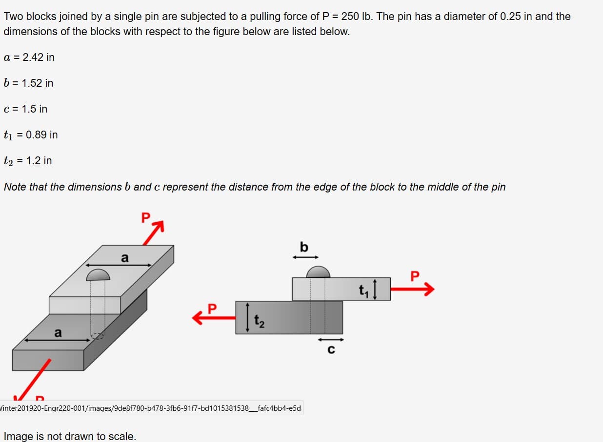 Two blocks joined by a single pin are subjected to a pulling force of P = 250 Ib. The pin has a diameter of 0.25 in and the
dimensions of the blocks with respect to the figure below are listed below.
a = 2.42 in
b = 1.52 in
C = 1.5 in
ti = 0.89 in
t2 = 1.2 in
Note that the dimensions b and c represent the distance from the edge of the block to the middle of the pin
t, 1
a
Vinter201920-Engr220-001/images/9de8f780-b478-3fb6-91f7-bd1015381538_fafc4bb4-e5d
Image is not drawn to scale.
