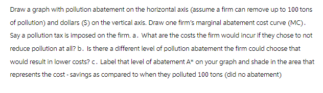 Draw a graph with pollution abatement on the horizontal axis (assume a firm can remove up to 100 tons
of pollution) and dollars ($) on the vertical axis. Draw one firm's marginal abatement cost curve (MC).
Say a pollution tax is imposed on the firm. a. What are the costs the firm would incur if they chose to not
reduce pollution at all? b. Is there a different level of pollution abatement the firm could choose that
would result in lower costs? c. Label that level of abatement A* on your graph and shade in the area that
represents the cost-savings as compared to when they polluted 100 tons (did no abatement)