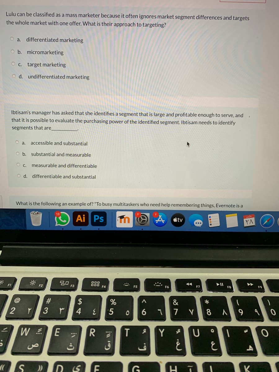Lulu can be classified as a mass marketer because it often ignores market segment differences and targets
the whole market with one offer. What is their approach to targeting?
O a. differentiated marketing
O b. micromarketing
O c. target marketing
O d. undifferentiated marketing
Ibtisam's manager has asked that she identifies a segment that is large and profitable enough to serve, and.
that it is possible to evaluate the purchasing power of the identified segment. Ibtisam needs to identify
segments that are
accessible and substantial
b. substantial and measurable
measurable and differentiable
O d. differentiable and substantial
What is the following an example of? "To busy multitaskers who need help remembering things, Evernote is a
13
Ai Ps
tv
►►
20
F3
F7
F8
F1
F2
F4
F5
F6
@
#3
$
%
&
4.
5
7
8
9.
W E
Y
ق
