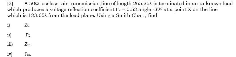 A 502 lossless, air transmission line of length 265.351 is terminated in an unknown load
[3]
which produces a voltage reflection coefficient Tx = 0.52 angle -32° at a point X on the line
which is 123.651 from the load plane. Using a Smith Chart, find:
i)
ZL
ii)
IL
ii)
Zin
iv)
Tin.
