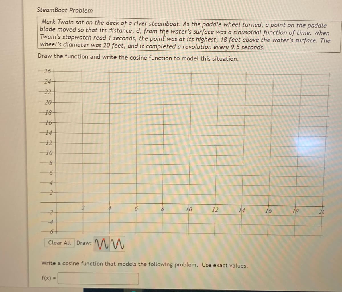 SteamBoat Problem
Mark Twain sat on the deck of a river steamboat. As the paddle wheel turned, a point on the paddle
blade moved so that its distance, d, from the water's surface was a sinusoidal function of time. When
Twain's stopwatch read 1 seconds, the point was at its highest, 18 feet above the water's surface. The
wheel's diameter was 20 feet, and it completed a revolution every 9.5 seconds.
Draw the function and write the cosine function to model this situation.
-26+
24
22
20-
18-
16-
14-
10
12
14
16
18
-4
+9-
Clear All Draw: MM
Write a cosine function that models the following problem. Use exact values.
f(x) =
