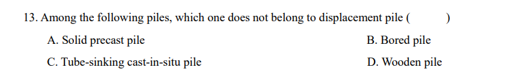 13. Among the following piles, which one does not belong to displacement pile (
A. Solid precast pile
B. Bored pile
C. Tube-sinking cast-in-situ pile
D. Wooden pile
)
