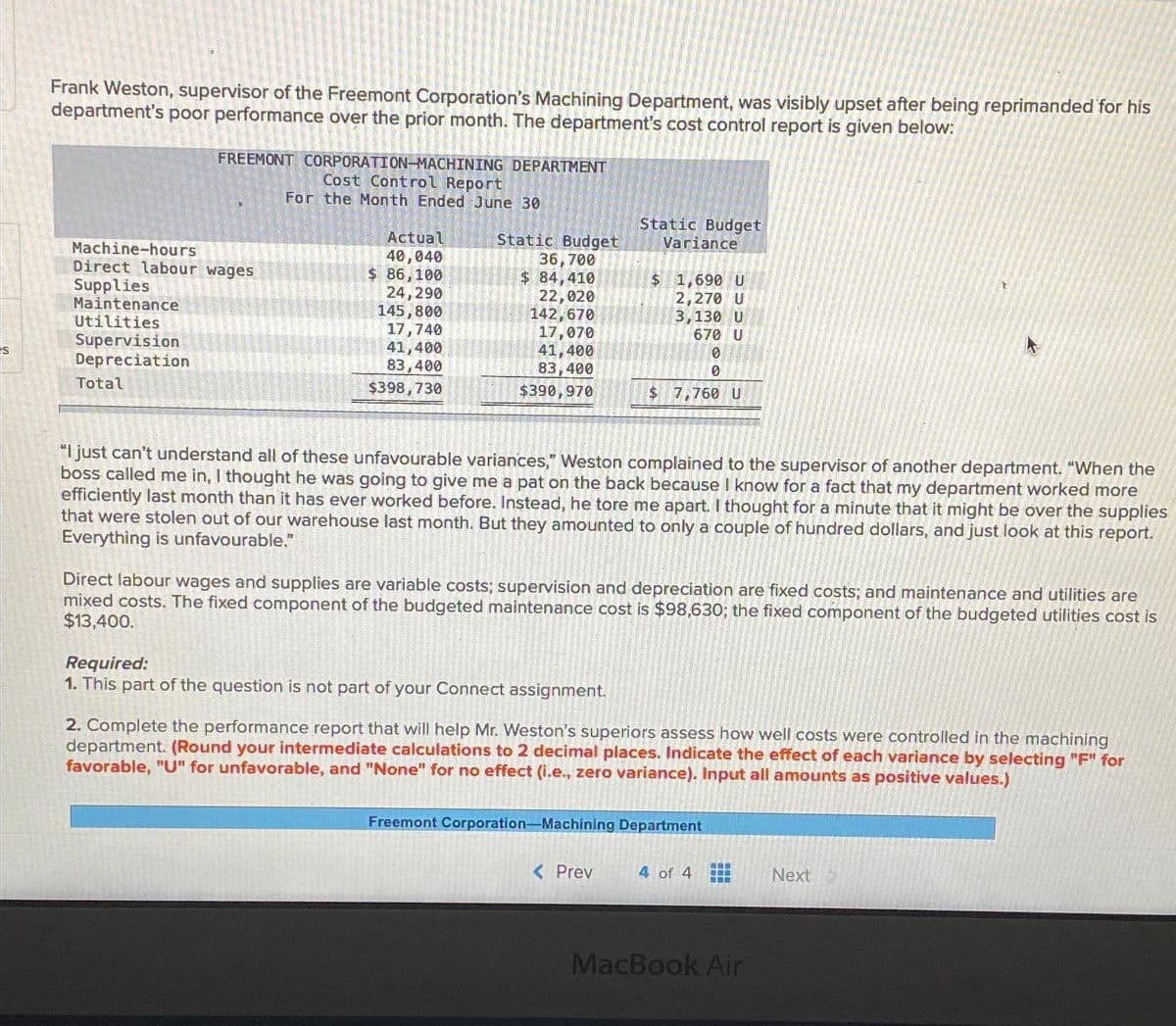 S
Frank Weston, supervisor of the Freemont Corporation's Machining Department, was visibly upset after being reprimanded for his
department's poor performance over the prior month. The department's cost control report is given below:
FREEMONT CORPORATION-MACHINING DEPARTMENT
Cost Control Report
For the Month Ended June 30
Machine-hours
Direct labour wages
Supplies
Maintenance
Utilities
Supervision
Depreciation
Total
Actual
40,040
$ 86,100
24,290
145,800
17,740
41,400
83,400
$398,730
Static Budget
36,700
$ 84,410
22,020
142,670
17,070
41,400
83,400
$390,970
Static Budget
Required:
1. This part of the question is not part of your Connect assignment.
Variance
$ 1,690 U
2,270 U
3,130 U
670 U
10
0
$ 7,760 U
"I just can't understand all of these unfavourable variances," Weston complained to the supervisor of another department. "When the
boss called me in, I thought he was going to give me a pat on the back because I know for a fact that my department worked more
efficiently last month than it has ever worked before. Instead, he tore me apart. I thought for a minute that it might be over the supplies
that were stolen out of our warehouse last month. But they amounted to only a couple of hundred dollars, and just look at this report.
Everything is unfavourable."
Direct labour wages and supplies are variable costs; supervision and depreciation are fixed costs; and maintenance and utilities are
mixed costs. The fixed component of the budgeted maintenance cost is $98,630; the fixed component of the budgeted utilities cost is
$13,400.
< Prev
2. Complete the performance report that will help Mr. Weston's superiors assess how well costs were controlled in the machining
department. (Round your intermediate calculations to 2 decimal places. Indicate the effect of each variance by selecting "F" for
favorable, "U" for unfavorable, and "None" for no effect (i.e., zero variance). Input all amounts as positive values.)
Freemont Corporation-Machining Department
4 of 4
t
ww
MacBook Air
Next