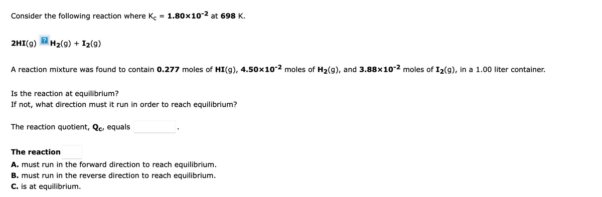 Consider the following reaction where K.
1.80x10-2 at 698 K.
2HI(g)
H2(9) + I2(9)
A reaction mixture was found to contain 0.277 moles of HI(g), 4.50x10-2 moles of H2(g), and 3.88x10-2 moles of I2(g), in a 1.00 liter container.
Is the reaction at equilibrium?
If not, what direction must it run in order to reach equilibrium?
The reaction quotient, Qc, equals
The reaction
A. must run in the forward direction to reach equilibrium.
B. must run in the reverse direction to reach equilibrium.
C. is at equilibrium.
