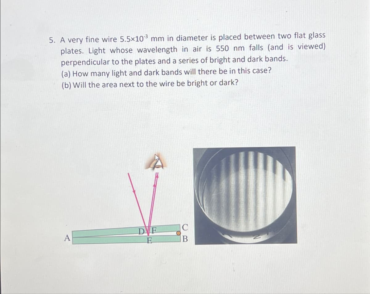 5. A very fine wire 5.5x103 mm in diameter is placed between two flat glass
plates. Light whose wavelength in air is 550 nm falls (and is viewed)
perpendicular to the plates and a series of bright and dark bands.
(a) How many light and dark bands will there be in this case?
(b) Will the area next to the wire be bright or dark?
A
DVF
E
O
B